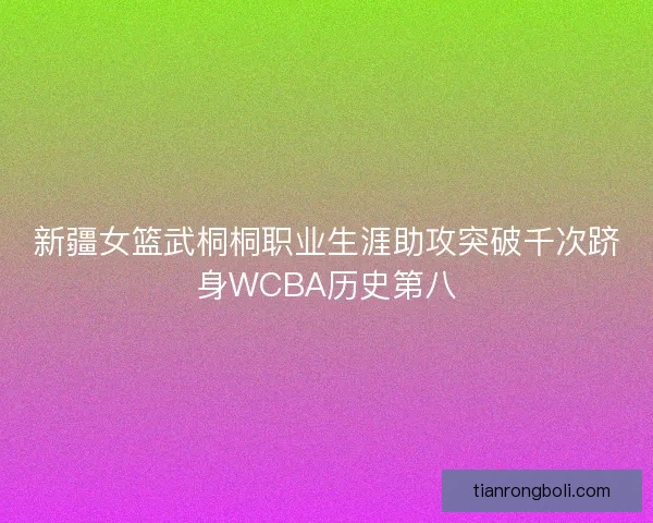 新疆女篮武桐桐职业生涯助攻突破千次跻身WCBA历史第八