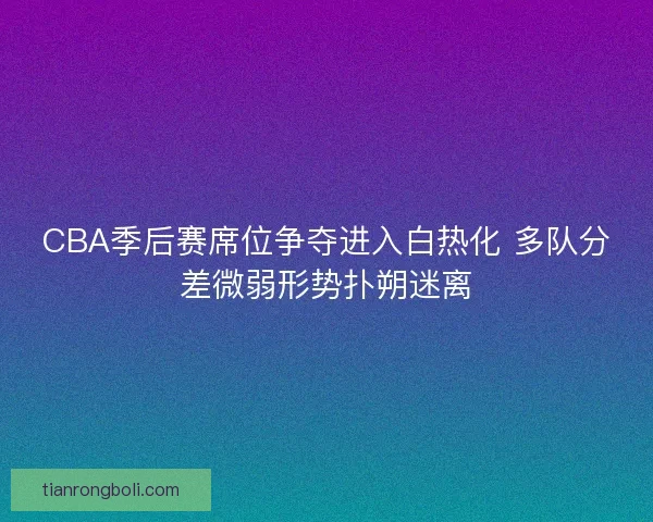 CBA季后赛席位争夺进入白热化 多队分差微弱形势扑朔迷离