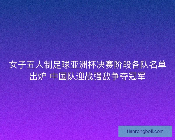 女子五人制足球亚洲杯决赛阶段各队名单出炉 中国队迎战强敌争夺冠军